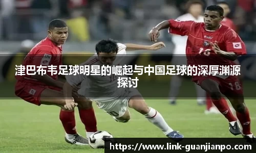 津巴布韦足球明星的崛起与中国足球的深厚渊源探讨